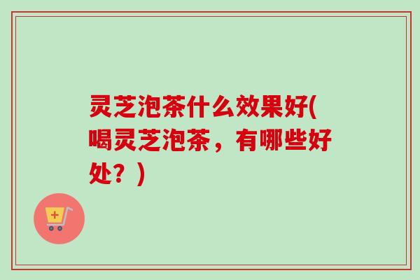 灵芝泡茶什么效果好(喝灵芝泡茶，有哪些好处？)