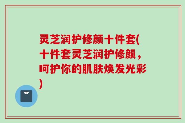 灵芝润护修颜十件套(十件套灵芝润护修颜，呵护你的肌肤焕发光彩)