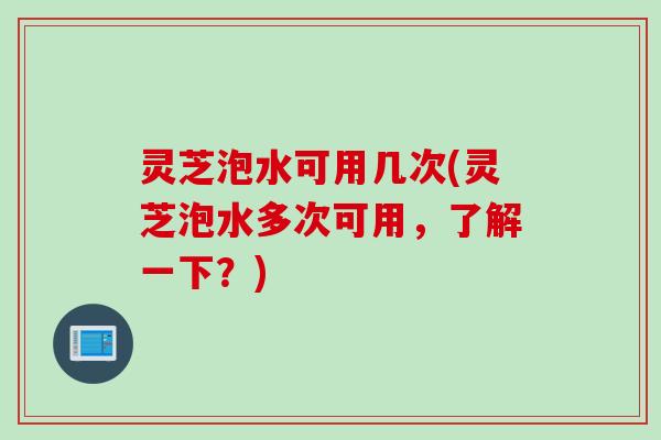 灵芝泡水可用几次(灵芝泡水多次可用,了解一下?) 灵芝泡水可用几次(灵芝泡水多次可用,了解一下?)