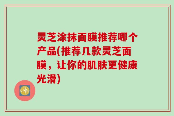 灵芝涂抹面膜推荐哪个产品(推荐几款灵芝面膜，让你的肌肤更健康光滑)