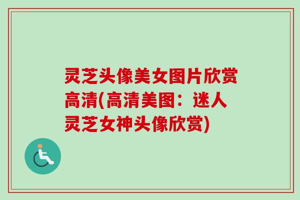 灵芝头像美女图片欣赏高清(高清美图:迷人灵芝女神头像欣赏) 灵芝头像美女图片欣赏高清(高清美图:迷人灵芝女神头像欣赏)