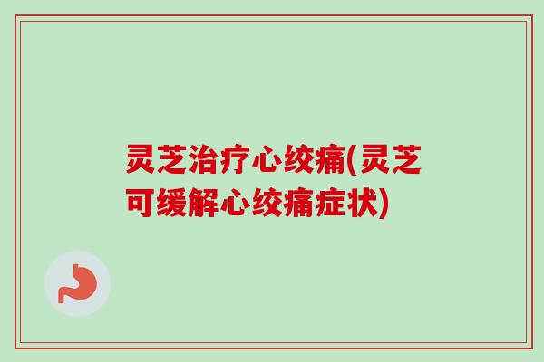 灵芝治疗心绞痛(灵芝可缓解心绞痛症状)