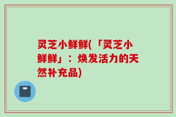 灵芝小鲜鲜(「灵芝小鲜鲜」：焕发活力的天然补充品)