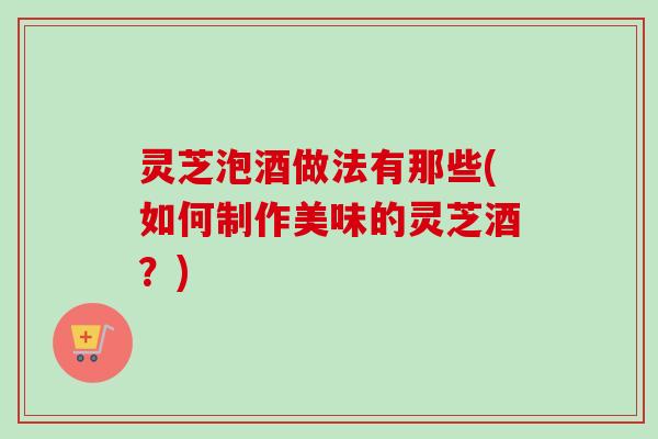 灵芝泡酒做法有那些(如何制作美味的灵芝酒？)