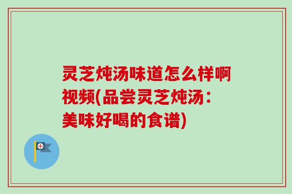 灵芝炖汤味道怎么样啊视频(品尝灵芝炖汤：美味好喝的食谱)