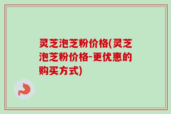 灵芝泡芝粉价格(灵芝泡芝粉价格-更优惠的购买方式)