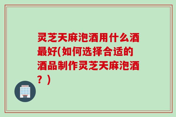 灵芝天麻泡酒用什么酒最好(如何选择合适的酒品制作灵芝天麻泡酒？)