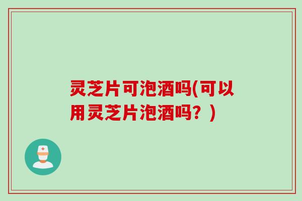 灵芝片可泡酒吗(可以用灵芝片泡酒吗？)