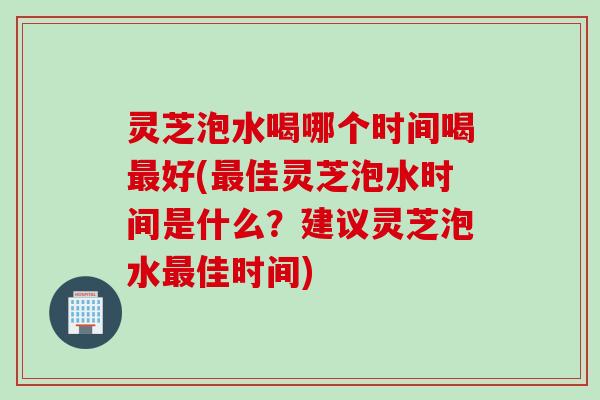灵芝泡水喝哪个时间喝好(佳灵芝泡水时间是什么?建议灵芝泡水佳时间) 灵芝泡水喝哪个时间喝好(佳灵芝泡水时间是什么?建议灵芝泡水佳时间)