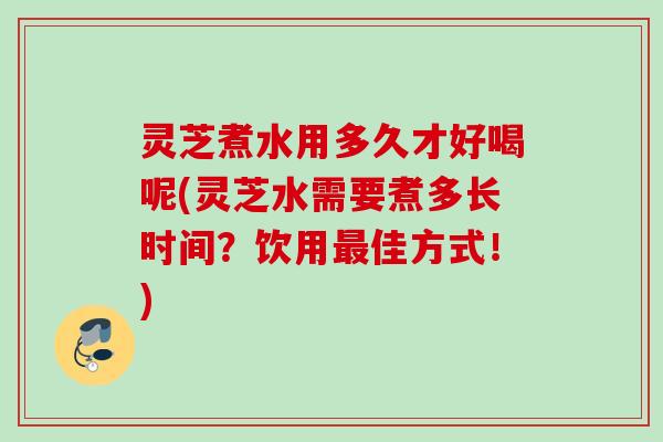 灵芝煮水用多久才好喝呢(灵芝水需要煮多长时间？饮用佳方式！)