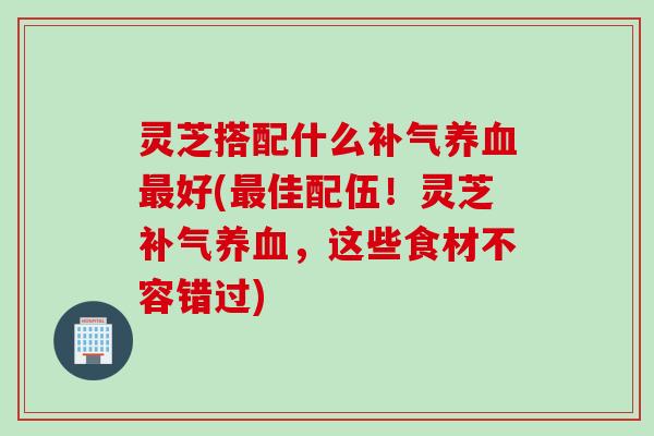 灵芝搭配什么补气养血最好(最佳配伍！灵芝补气养血，这些食材不容错过)