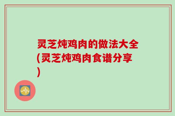 灵芝炖鸡肉的做法大全(灵芝炖鸡肉食谱分享)