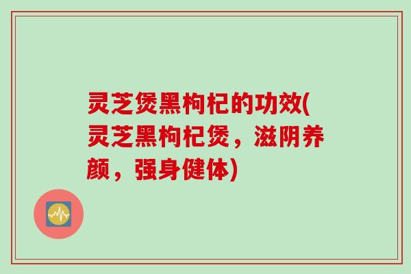 灵芝煲黑枸杞的功效(灵芝黑枸杞煲，滋阴养颜，强身健体)