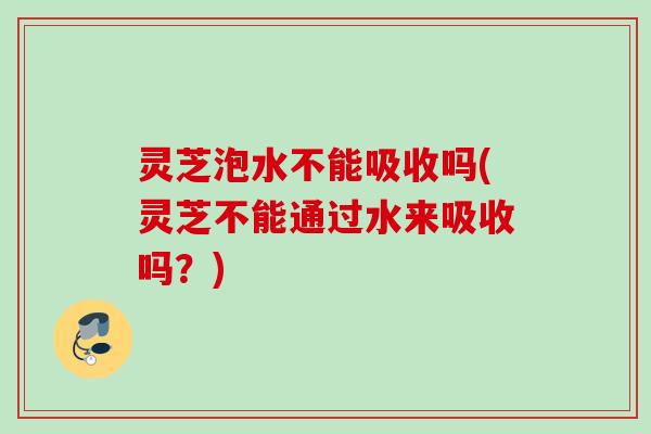 灵芝泡水不能吸收吗(灵芝不能通过水来吸收吗？)