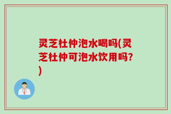 灵芝杜仲泡水喝吗(灵芝杜仲可泡水饮用吗？)
