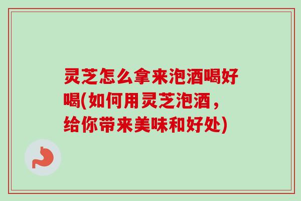 灵芝怎么拿来泡酒喝好喝(如何用灵芝泡酒，给你带来美味和好处)