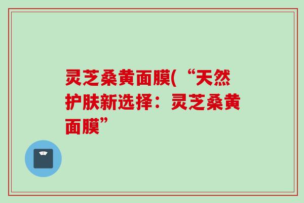 灵芝桑黄面膜(“天然护肤新选择：灵芝桑黄面膜”