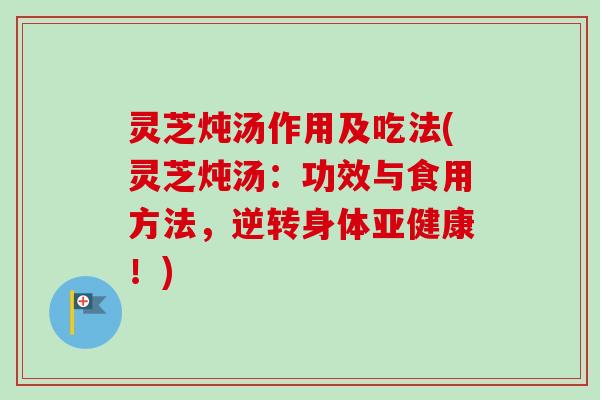灵芝炖汤作用及吃法(灵芝炖汤：功效与食用方法，逆转身体亚健康！)