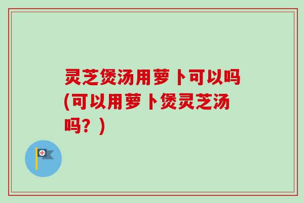 灵芝煲汤用萝卜可以吗(可以用萝卜煲灵芝汤吗?) 灵芝煲汤用萝卜可以吗(可以用萝卜煲灵芝汤吗?)