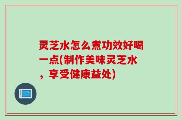 灵芝水怎么煮功效好喝一点(制作美味灵芝水，享受健康益处)