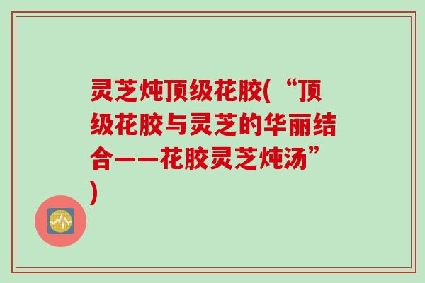 灵芝炖顶级花胶(“顶级花胶与灵芝的华丽结合——花胶灵芝炖汤”)