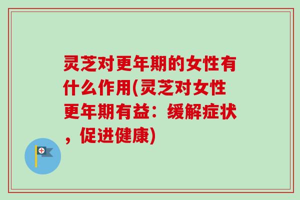 灵芝对更年期的女性有什么作用(灵芝对女性更年期有益：缓解症状，促进健康)