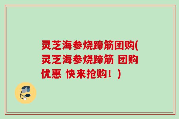 灵芝海参烧蹄筋团购(灵芝海参烧蹄筋 团购优惠 快来抢购！)