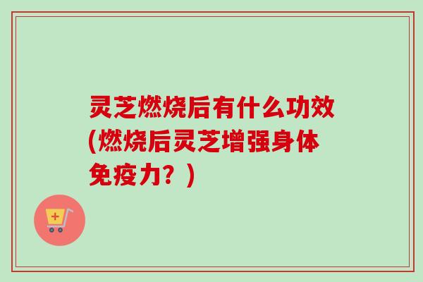 灵芝燃烧后有什么功效(燃烧后灵芝增强身体免疫力？)