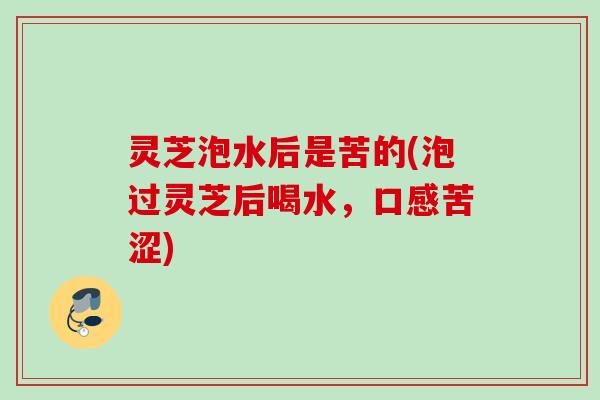 灵芝泡水后是苦的(泡过灵芝后喝水，口感苦涩)