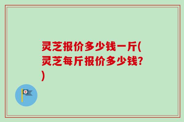 灵芝报价多少钱一斤(灵芝每斤报价多少钱？)