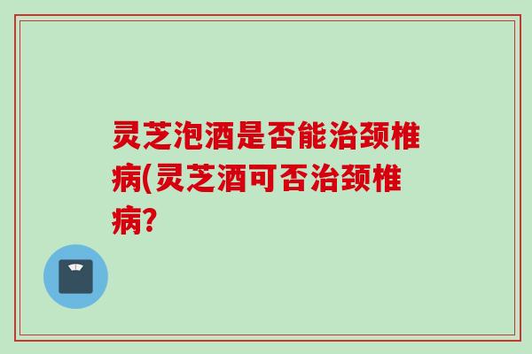 灵芝泡酒是否能治颈椎病(灵芝酒可否治颈椎病？