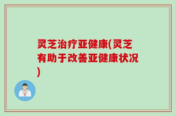 灵芝治疗亚健康(灵芝有助于改善亚健康状况)
