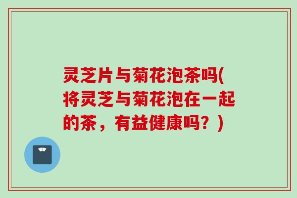 灵芝片与菊花泡茶吗(将灵芝与菊花泡在一起的茶，有益健康吗？)