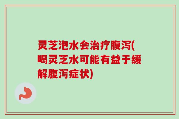 灵芝泡水会治疗腹泻(喝灵芝水可能有益于缓解腹泻症状)