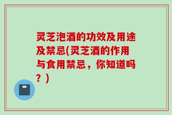 灵芝泡酒的功效及用途及禁忌(灵芝酒的作用与食用禁忌，你知道吗？)