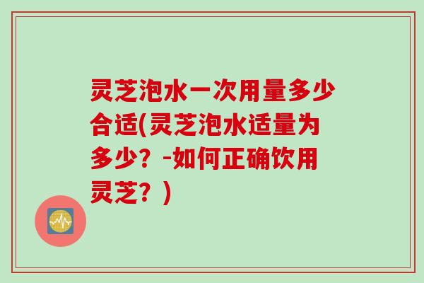 灵芝泡水一次用量多少合适(灵芝泡水适量为多少？-如何正确饮用灵芝？)