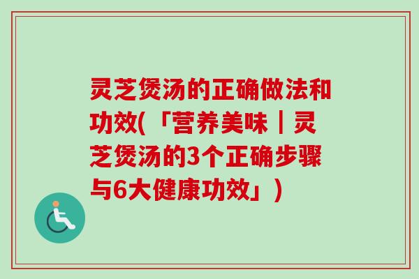 灵芝煲汤的正确做法和功效(「营养美味｜灵芝煲汤的3个正确步骤与6大健康功效」)