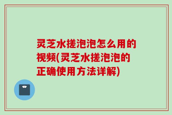 灵芝水搓泡泡怎么用的视频(灵芝水搓泡泡的正确使用方法详解)