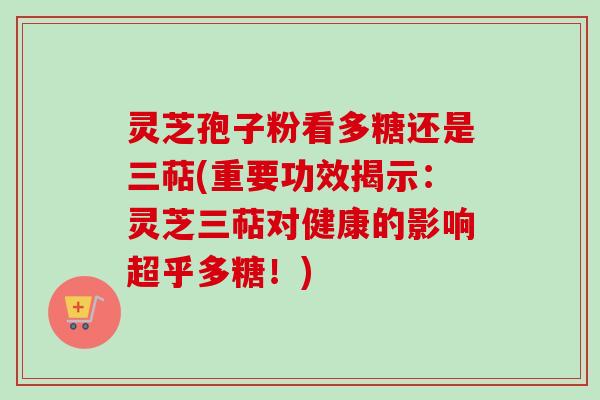 灵芝孢子粉看多糖还是三萜(重要功效揭示：灵芝三萜对健康的影响超乎多糖！)