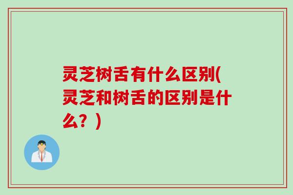 灵芝树舌有什么区别(灵芝和树舌的区别是什么？)