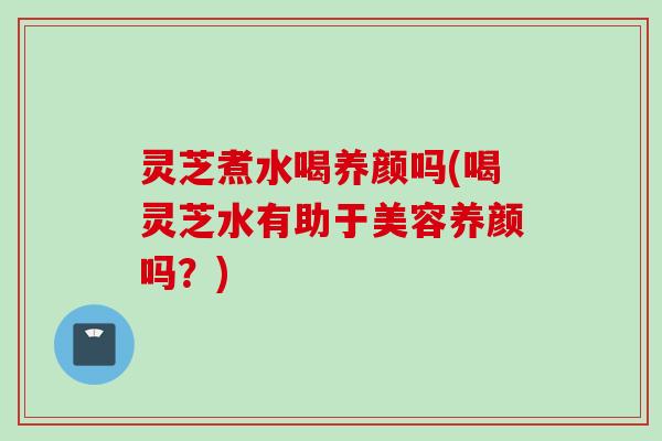 灵芝煮水喝养颜吗(喝灵芝水有助于美容养颜吗？)