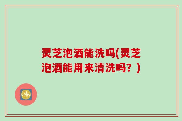 灵芝泡酒能洗吗(灵芝泡酒能用来清洗吗？)