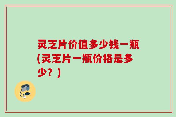 灵芝片价值多少钱一瓶(灵芝片一瓶价格是多少？)