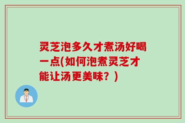 灵芝泡多久才煮汤好喝一点(如何泡煮灵芝才能让汤更美味？)