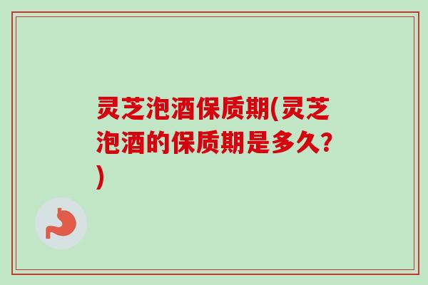 灵芝泡酒保质期(灵芝泡酒的保质期是多久？)