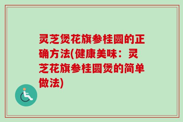 灵芝煲花旗参桂圆的正确方法(健康美味：灵芝花旗参桂圆煲的简单做法)
