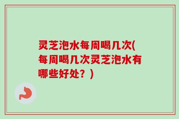 灵芝泡水每周喝几次(每周喝几次灵芝泡水有哪些好处？)