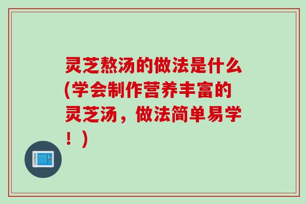 灵芝熬汤的做法是什么(学会制作营养丰富的灵芝汤，做法简单易学！)