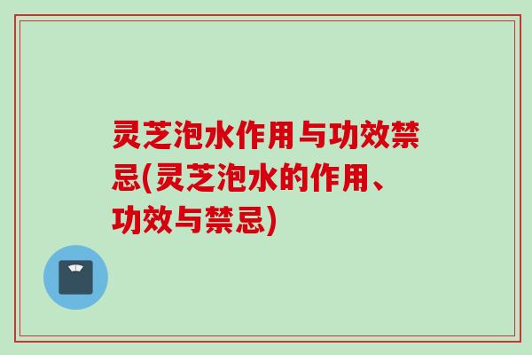 灵芝泡水作用与功效禁忌(灵芝泡水的作用、功效与禁忌)