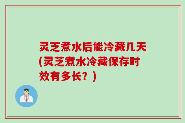 灵芝煮水后能冷藏几天(灵芝煮水冷藏保存时效有多长？)